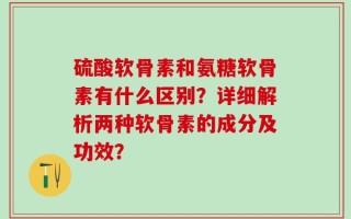硫酸软骨素和氨糖软骨素有什么区别？详细解析两种软骨素的成分及功效？