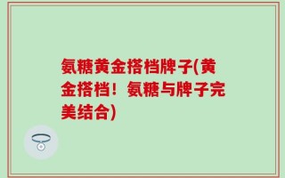 氨糖黄金搭档牌子(黄金搭档！氨糖与牌子完美结合)