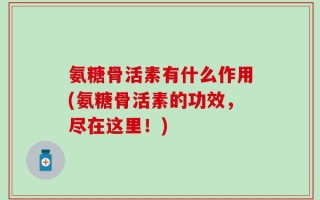 氨糖骨活素有什么作用(氨糖骨活素的功效，尽在这里！)