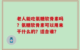 老人能吃氨糖软骨素吗？氨糖软骨素可以用来干什么的？适合谁？