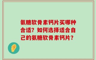 氨糖软骨素钙片买哪种合适？如何选择适合自己的氨糖软骨素钙片？