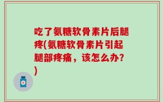 吃了氨糖软骨素片后腿疼(氨糖软骨素片引起腿部疼痛，该怎么办？)