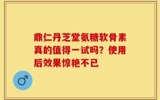 鼎仁丹芝堂氨糖软骨素真的值得一试吗？使用后效果惊艳不已