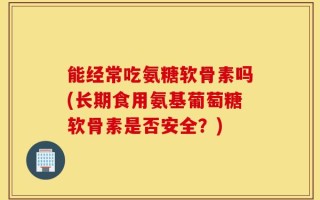 能经常吃氨糖软骨素吗(长期食用氨基葡萄糖软骨素是否安全？)
