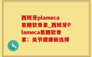西班牙plameca氨糖软骨素_西班牙Plameca氨糖软骨素：关节健康新选择