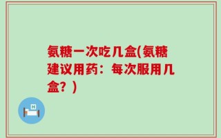 氨糖一次吃几盒(氨糖建议用药：每次服用几盒？)