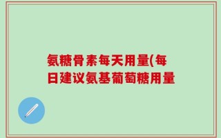 氨糖骨素每天用量(每日建议氨基葡萄糖用量