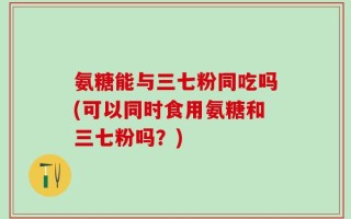 氨糖能与三七粉同吃吗(可以同时食用氨糖和三七粉吗？)