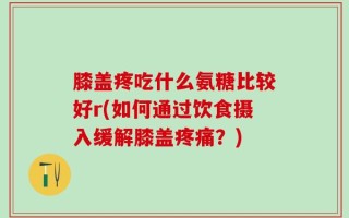 膝盖疼吃什么氨糖比较好r(如何通过饮食摄入缓解膝盖疼痛？)