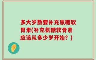 多大岁数要补充氨糖软骨素(补充氨糖软骨素应该从多少岁开始？)