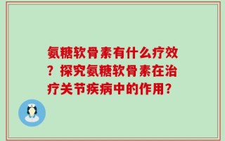 氨糖软骨素有什么疗效？探究氨糖软骨素在治疗关节疾病中的作用？