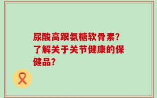 尿酸高跟氨糖软骨素？了解关于关节健康的保健品？