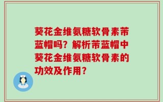 葵花金维氨糖软骨素芾蓝帽吗？解析芾蓝帽中葵花金维氨糖软骨素的功效及作用？