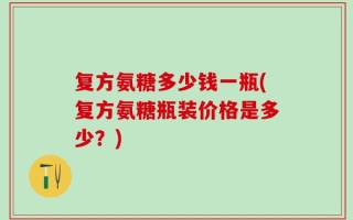 复方氨糖多少钱一瓶(复方氨糖瓶装价格是多少？)