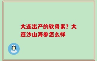 大连出产的软骨素？大连沙山海参怎么样