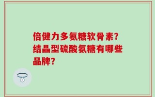 倍健力多氨糖软骨素？结晶型硫酸氨糖有哪些品牌？