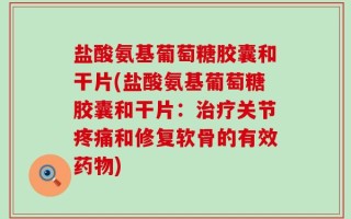 盐酸氨基葡萄糖胶囊和干片(盐酸氨基葡萄糖胶囊和干片：治疗关节疼痛和修复软骨的有效药物)