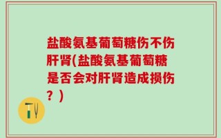 盐酸氨基葡萄糖伤不伤肝肾(盐酸氨基葡萄糖是否会对肝肾造成损伤？)
