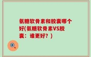 氨糖软骨素和胶囊哪个好(氨糖软骨素VS胶囊：谁更好？)
