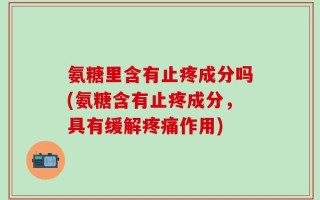 氨糖里含有止疼成分吗(氨糖含有止疼成分，具有缓解疼痛作用)