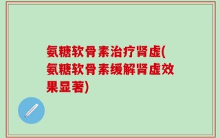 氨糖软骨素治疗肾虚(氨糖软骨素缓解肾虚效果显著)