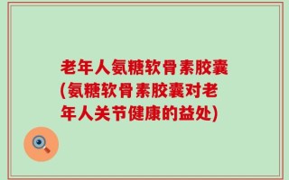 老年人氨糖软骨素胶囊(氨糖软骨素胶囊对老年人关节健康的益处)
