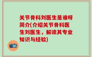 关节骨科刘医生是谁呀简介(介绍关节骨科医生刘医生，解读其专业知识与经验)