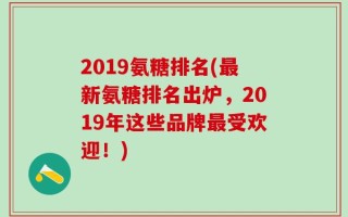 2019氨糖排名(最新氨糖排名出炉，2019年这些品牌最受欢迎！)