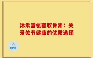沐禾堂氨糖软骨素：关爱关节健康的优质选择