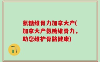 氨糖维骨力加拿大产(加拿大产氨糖维骨力，助您维护骨骼健康)