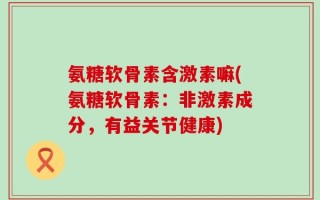 氨糖软骨素含激素嘛(氨糖软骨素：非激素成分，有益关节健康)