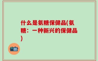 什么是氨糖保健品(氨糖：一种新兴的保健品)
