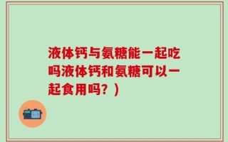 液体钙与氨糖能一起吃吗液体钙和氨糖可以一起食用吗？)