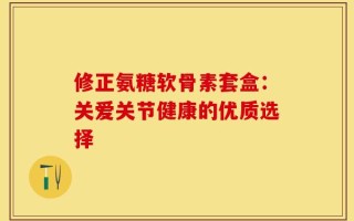 修正氨糖软骨素套盒：关爱关节健康的优质选择