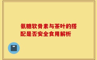 氨糖软骨素与茶叶的搭配是否安全食用解析
