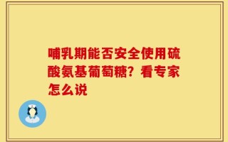 哺乳期能否安全使用硫酸氨基葡萄糖？看专家怎么说