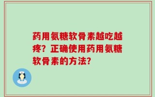 药用氨糖软骨素越吃越疼？正确使用药用氨糖软骨素的方法？