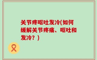 关节疼呕吐发冷(如何缓解关节疼痛、呕吐和发冷？)