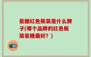氨糖红色瓶装是什么牌子(哪个品牌的红色瓶装氨糖最好？)