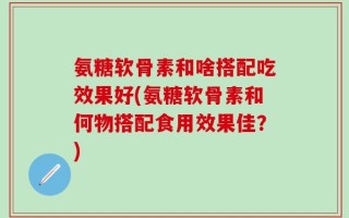 氨糖软骨素和啥搭配吃效果好(氨糖软骨素和何物搭配食用效果佳？)