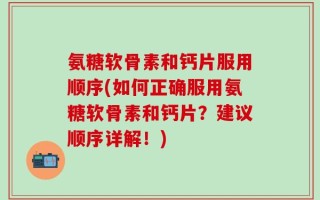 氨糖软骨素和钙片服用顺序(如何正确服用氨糖软骨素和钙片？建议顺序详解！)