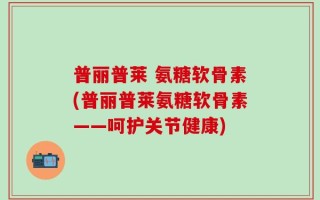 普丽普莱 氨糖软骨素(普丽普莱氨糖软骨素——呵护关节健康)