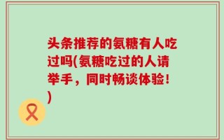 头条推荐的氨糖有人吃过吗(氨糖吃过的人请举手，同时畅谈体验！)