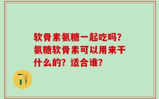 软骨素氨糖一起吃吗？氨糖软骨素可以用来干什么的？适合谁？