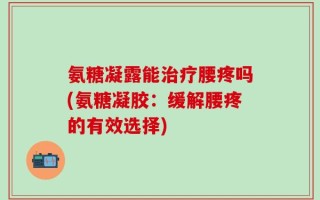 氨糖凝露能治疗腰疼吗(氨糖凝胶：缓解腰疼的有效选择)