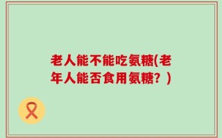老人能不能吃氨糖(老年人能否食用氨糖？)