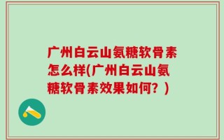 广州白云山氨糖软骨素怎么样(广州白云山氨糖软骨素效果如何？)