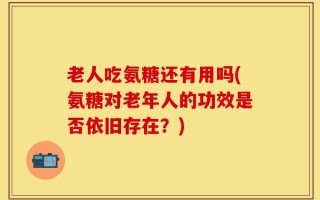 老人吃氨糖还有用吗(氨糖对老年人的功效是否依旧存在？)