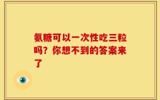 氨糖可以一次性吃三粒吗？你想不到的答案来了