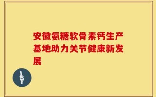 安徽氨糖软骨素钙生产基地助力关节健康新发展